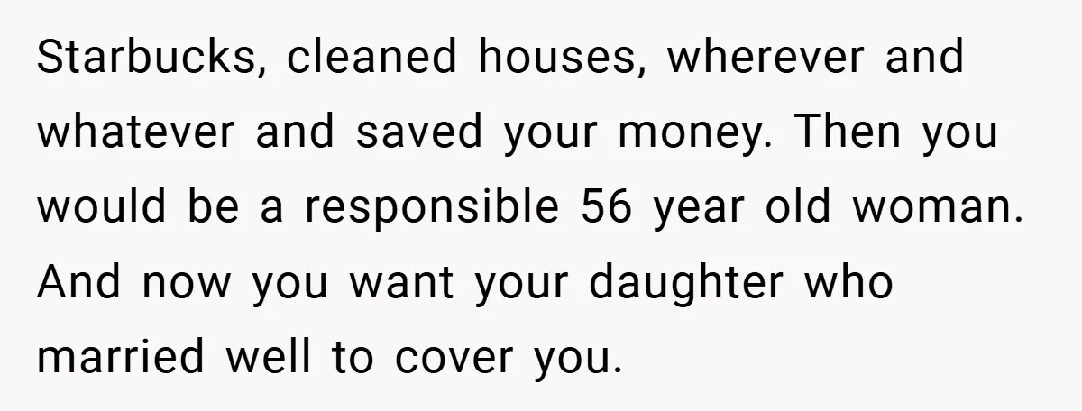 Starbucks, cleaned houses, wherever and whatever and saved your money. Then you would be a responsible 56 year old woman. And now you want your daughter who married well to...