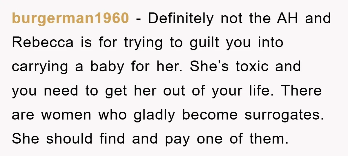 burgerman1960 − Definitely not the AH and Rebecca is for trying to guilt you into carrying a baby for her. She’s toxic and you need to get her out of...