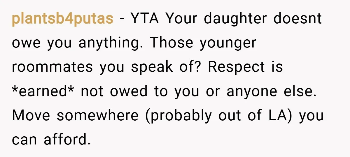 plantsb4putas − YTA Your daughter doesnt owe you anything. Those younger roommates you speak of? Respect is *earned* not owed to you or anyone else. Move somewhere (probably out of...