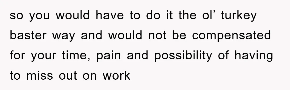 so you would have to do it the ol’ turkey baster way and would not be compensated for your time, pain and possibility of having to miss out on work