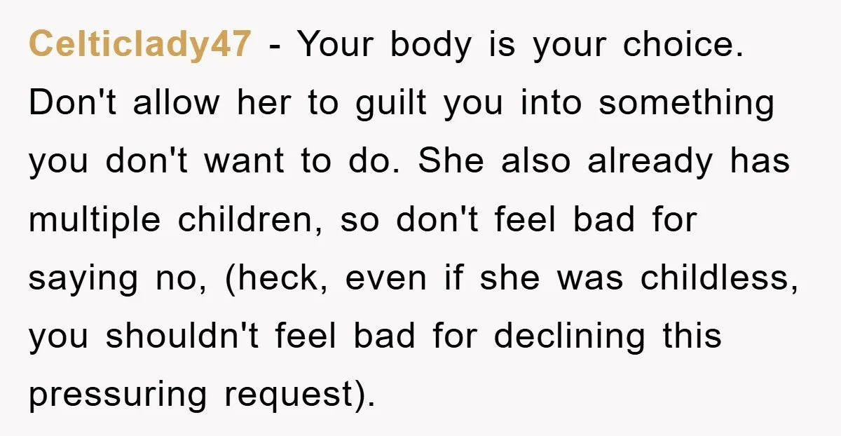 Celticlady47 − Your body is your choice. Don't allow her to guilt you into something you don't want to do. She also already has multiple children, so don't feel bad...