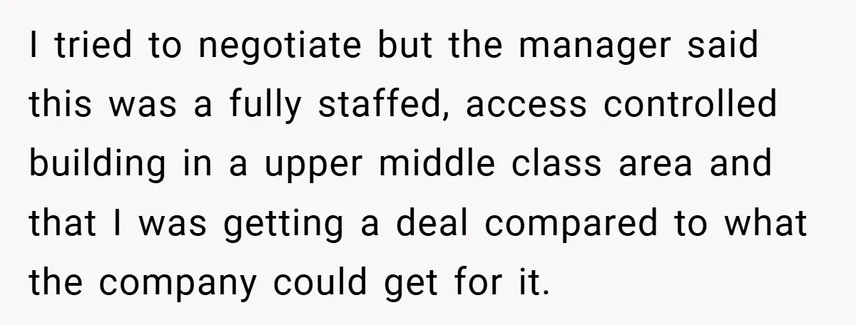 I tried to negotiate but the manager said this was a fully staffed, access controlled building in a upper middle class area and that I was getting a deal compared...