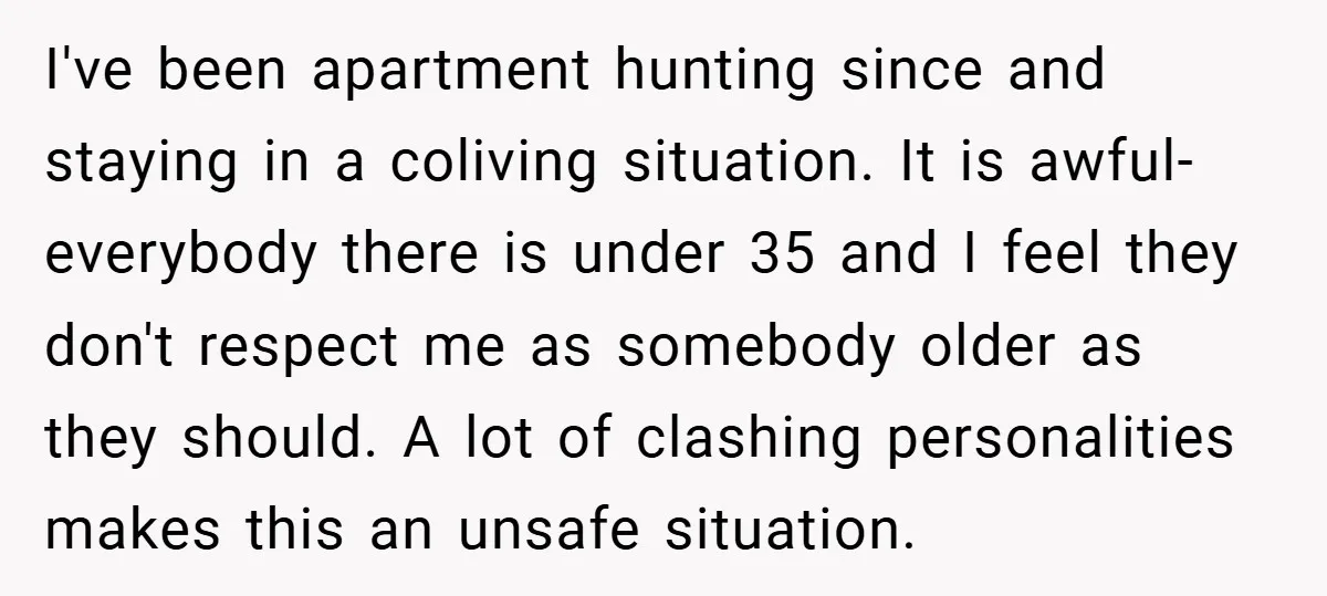 I've been apartment hunting since and staying in a coliving situation. It is awful- everybody there is under 35 and I feel they don't respect me as somebody older as...