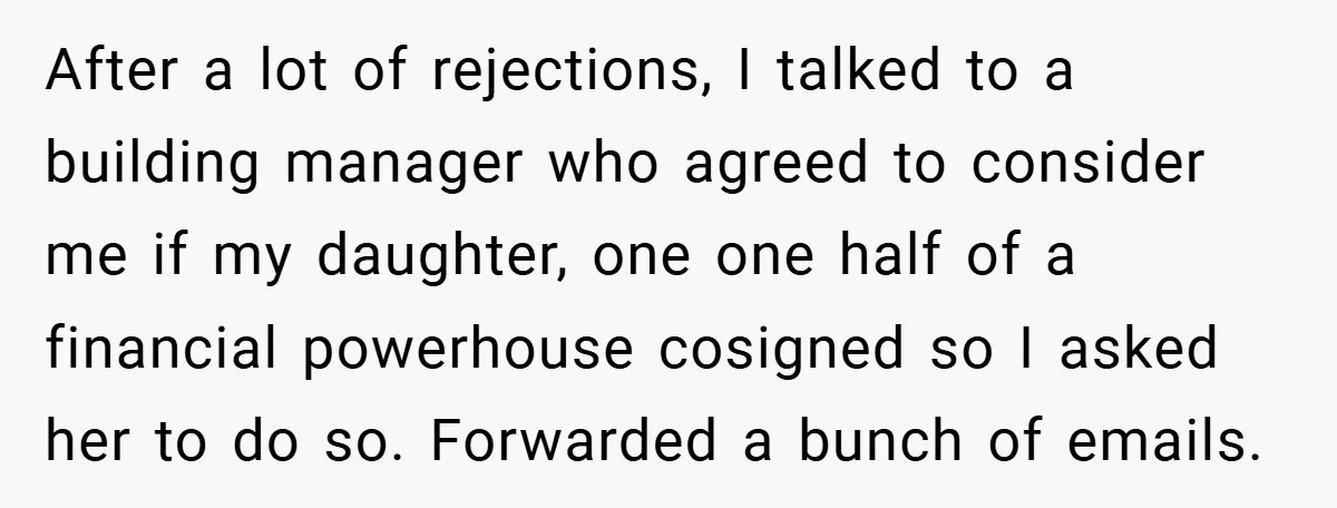 After a lot of rejections, I talked to a building manager who agreed to consider me if my daughter, one one half of a financial powerhouse cosigned so I asked...