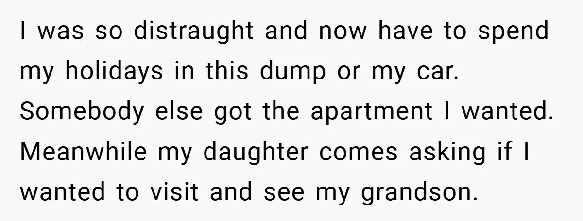 I was so distraught and now have to spend my holidays in this dump or my car. Somebody else got the apartment I wanted. Meanwhile my daughter comes asking if...