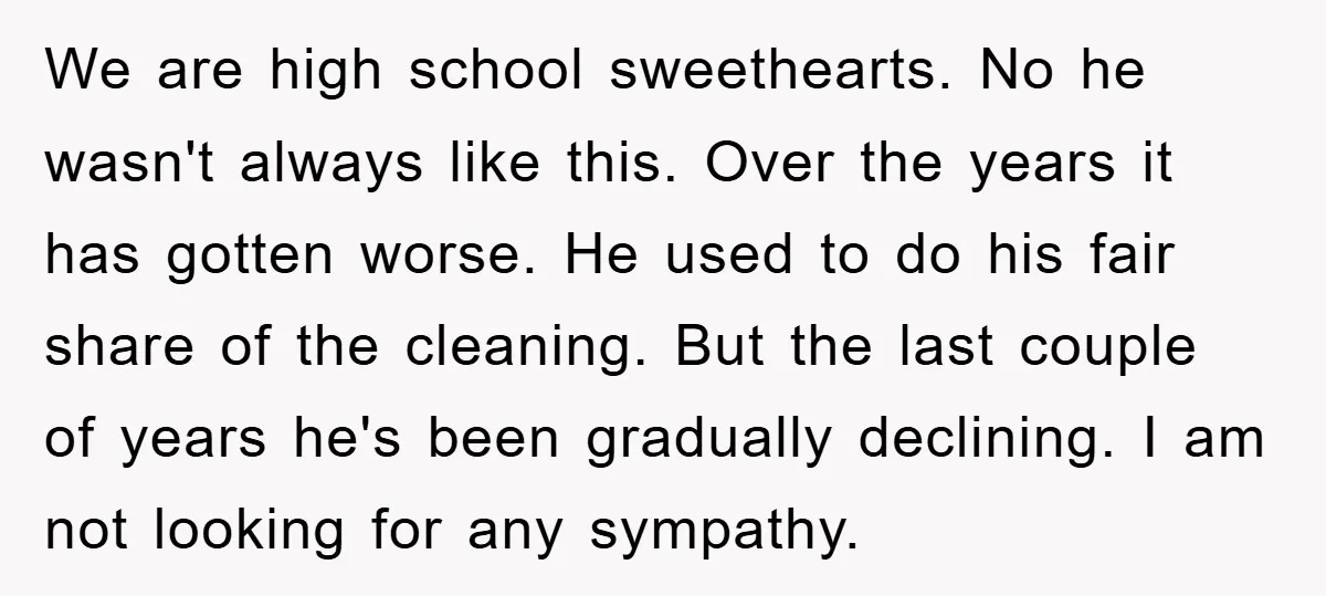 We are high school sweethearts. No he wasn't always like this. Over the years it has gotten worse. He used to do his fair share of the cleaning. But the...