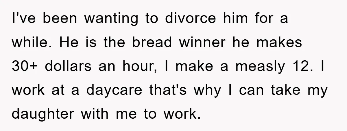 I've been wanting to divorce him for a while. He is the bread winner he makes 30+ dollars an hour, I make a measly 12. I work at a daycare...