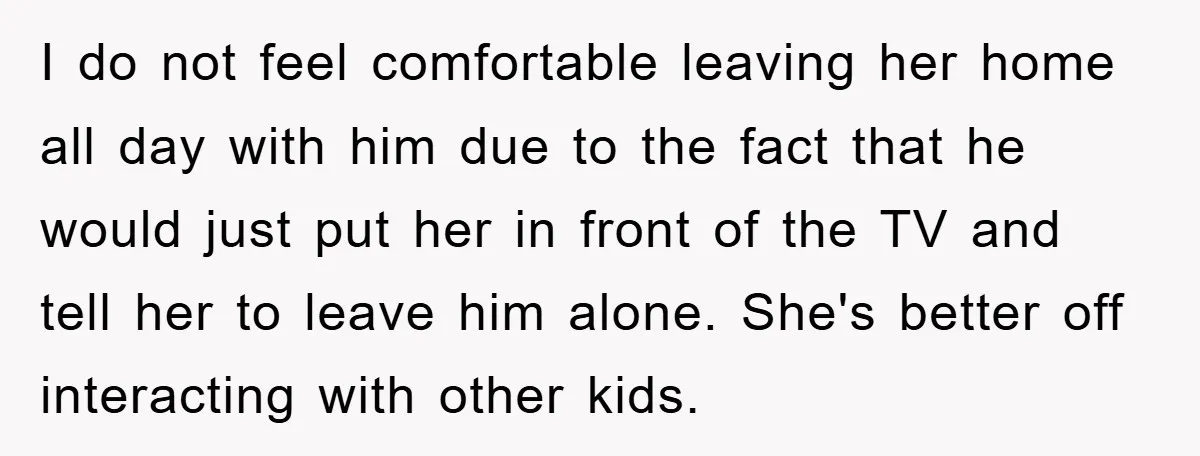 I do not feel comfortable leaving her home all day with him due to the fact that he would just put her in front of the TV and tell her...