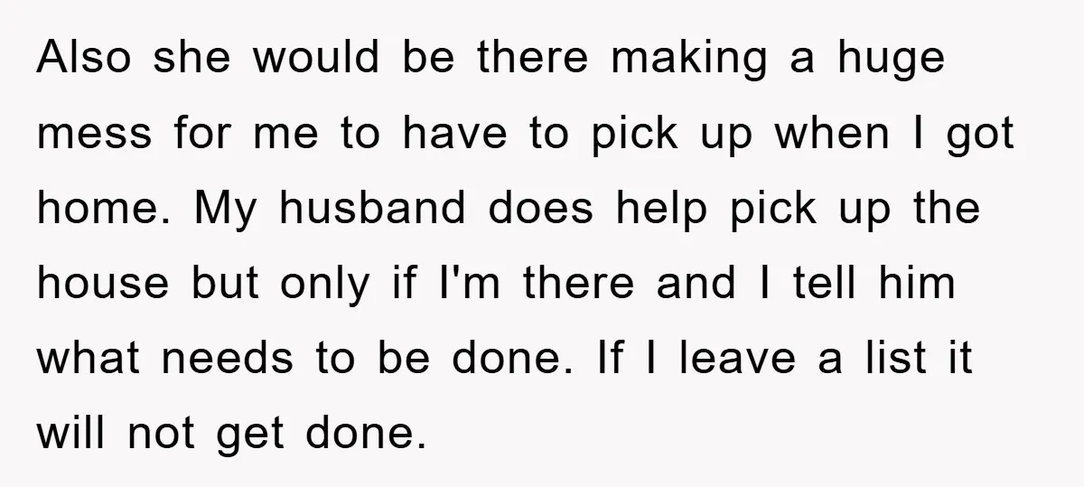 Also she would be there making a huge mess for me to have to pick up when I got home. My husband does help pick up the house but only...