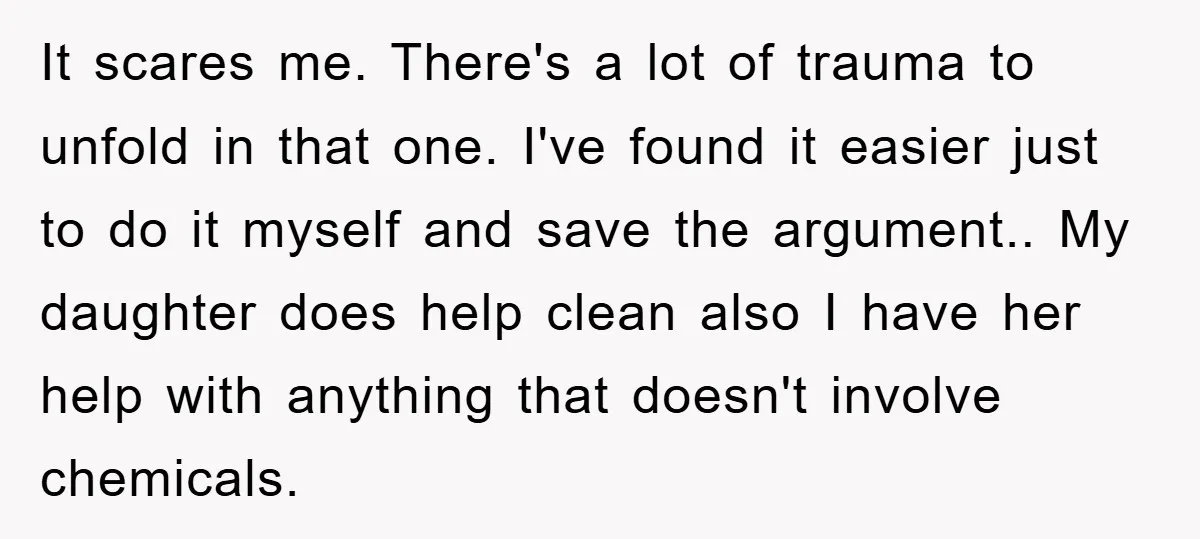 It scares me. There's a lot of trauma to unfold in that one. I've found it easier just to do it myself and save the argument.. My daughter does help...