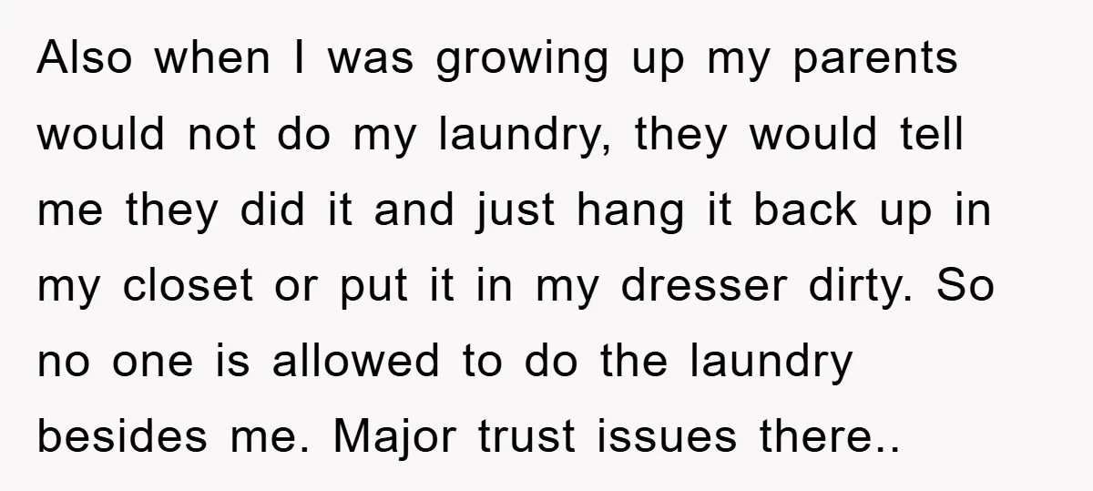 Also when I was growing up my parents would not do my laundry, they would tell me they did it and just hang it back up in my closet or...