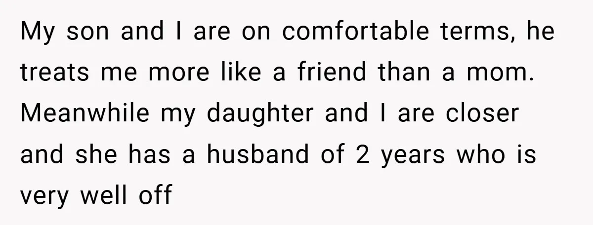 My son and I are on comfortable terms, he treats me more like a friend than a mom. Meanwhile my daughter and I are closer and she has a husband...