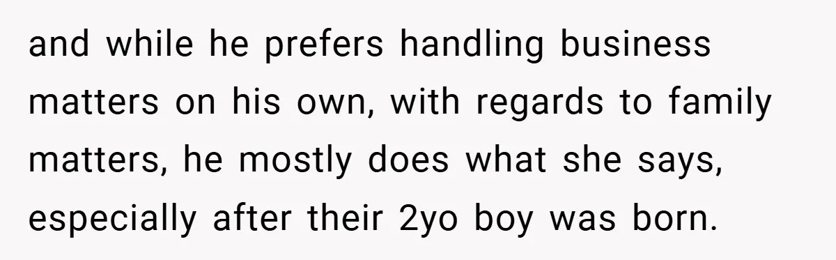 and while he prefers handling business matters on his own, with regards to family matters, he mostly does what she says, especially after their 2yo boy was born.
