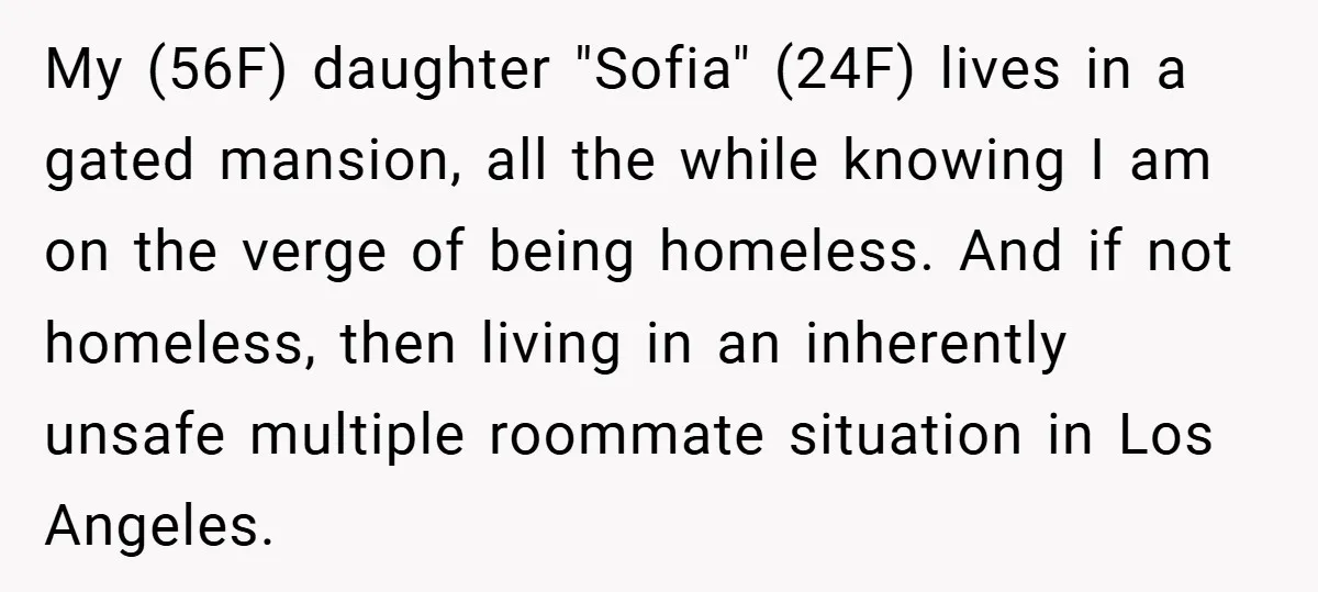 My (56F) daughter "Sofia" (24F) lives in a gated mansion, all the while knowing I am on the verge of being homeless. And if not homeless, then living in an...