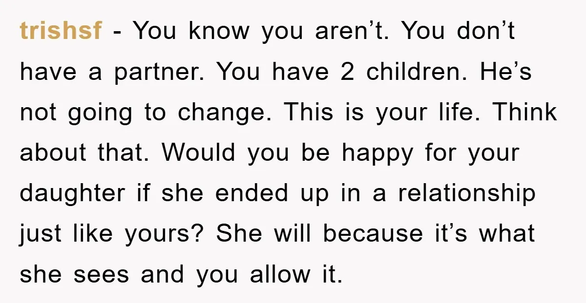 trishsf − You know you aren’t. You don’t have a partner. You have 2 children. He’s not going to change. This is your life. Think about that. Would you be...