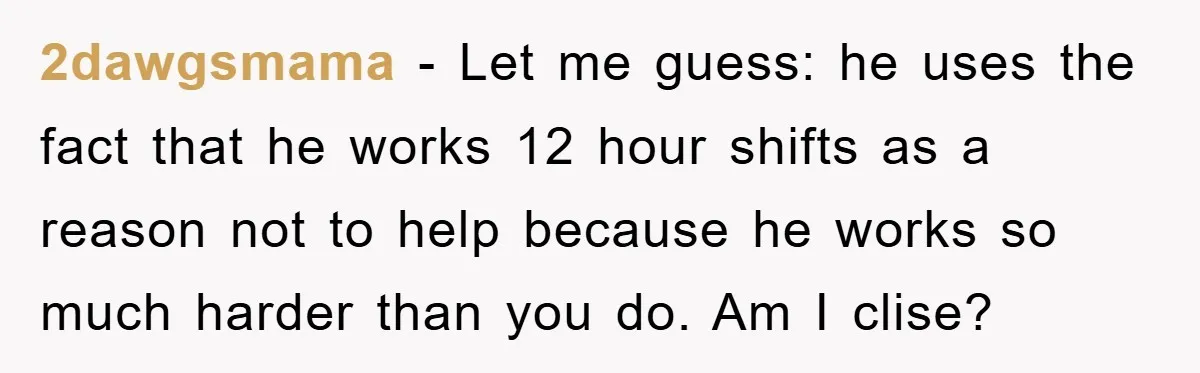 2dawgsmama − Let me guess: he uses the fact that he works 12 hour shifts as a reason not to help because he works so much harder than you do....