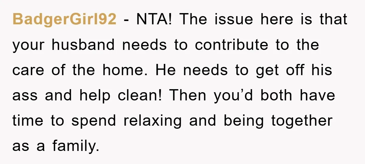 BadgerGirl92 − NTA! The issue here is that your husband needs to contribute to the care of the home. He needs to get off his ass and help clean! Then...