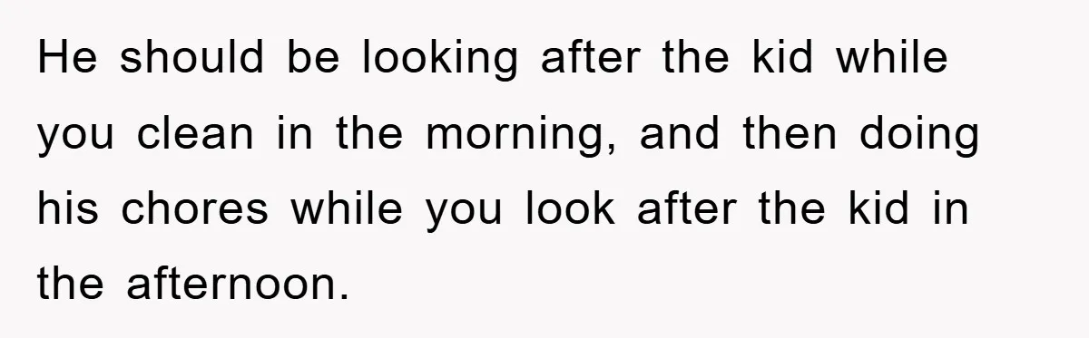 He should be looking after the kid while you clean in the morning, and then doing his chores while you look after the kid in the afternoon.