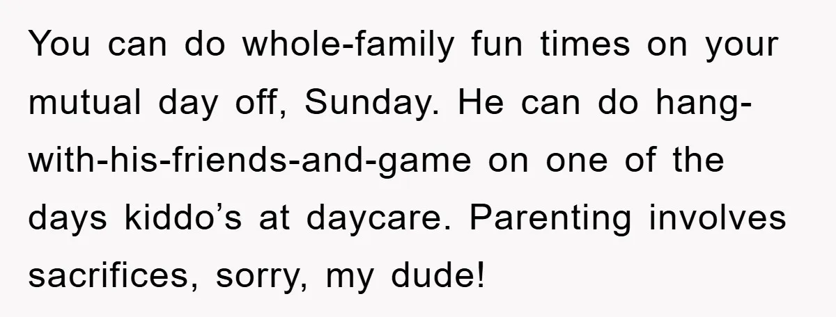 You can do whole-family fun times on your mutual day off, Sunday. He can do hang-with-his-friends-and-game on one of the days kiddo’s at daycare. Parenting involves sacrifices, sorry, my dude!
