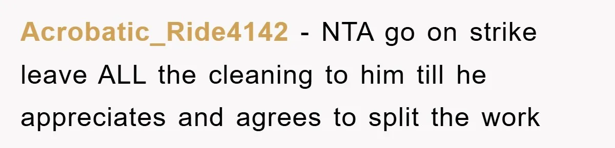 Acrobatic_Ride4142 − NTA go on strike leave ALL the cleaning to him till he appreciates and agrees to split the work