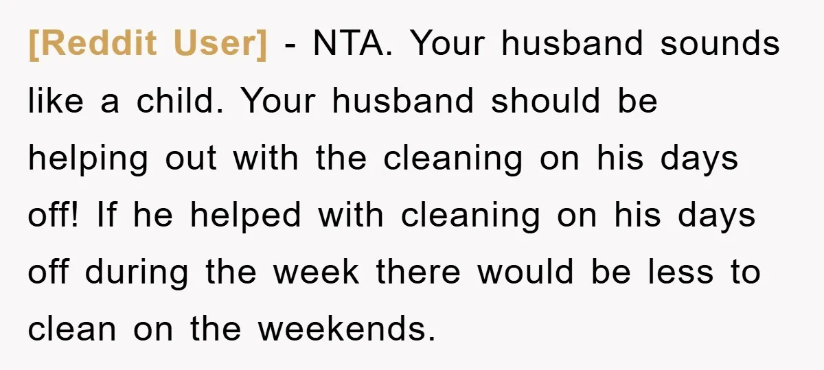 [Reddit User] − NTA. Your husband sounds like a child. Your husband should be helping out with the cleaning on his days off! If he helped with cleaning on his...