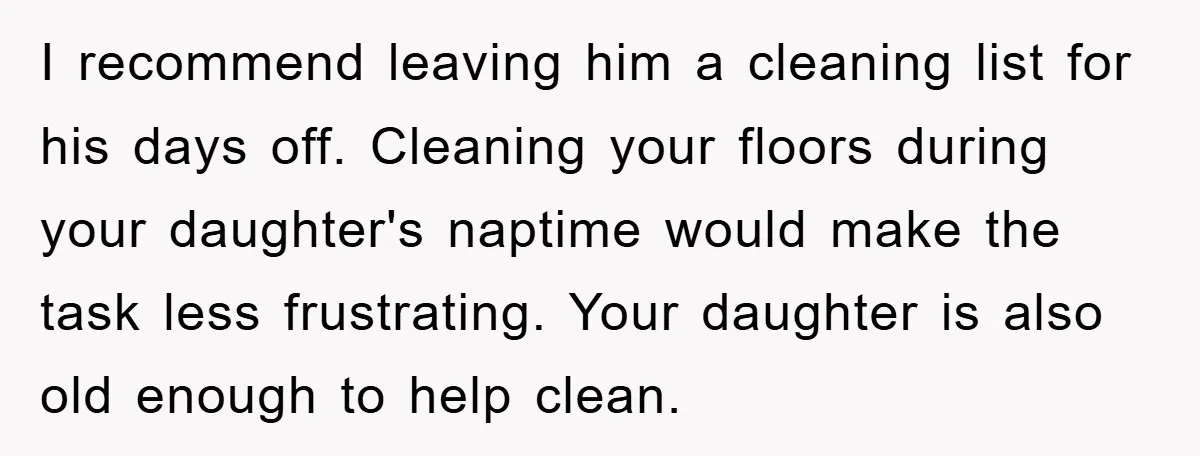 I recommend leaving him a cleaning list for his days off. Cleaning your floors during your daughter's naptime would make the task less frustrating. Your daughter is also old enough...