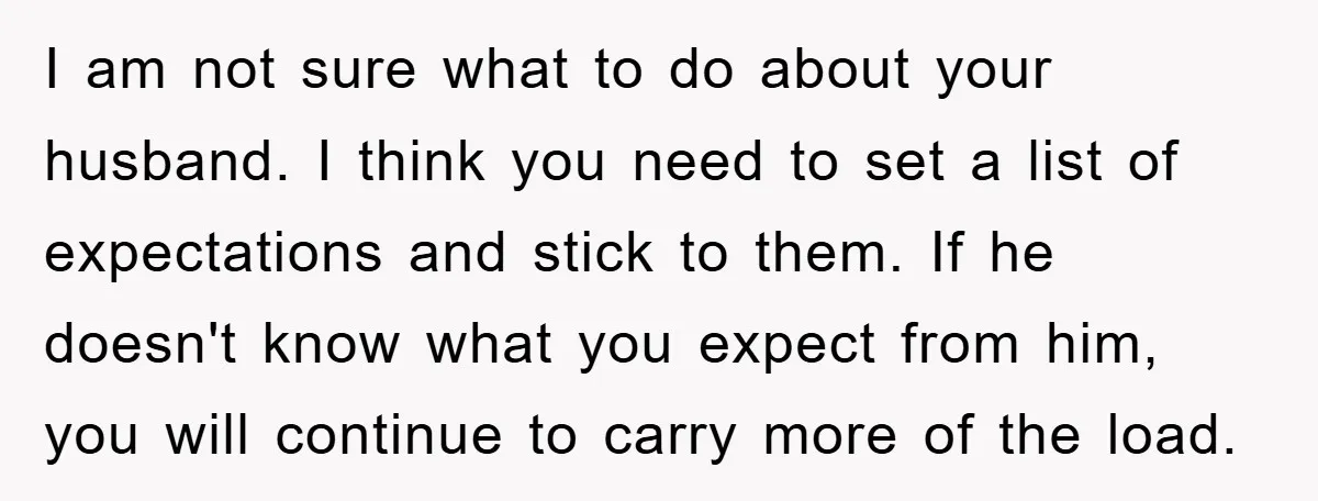 I am not sure what to do about your husband. I think you need to set a list of expectations and stick to them. If he doesn't know what you...