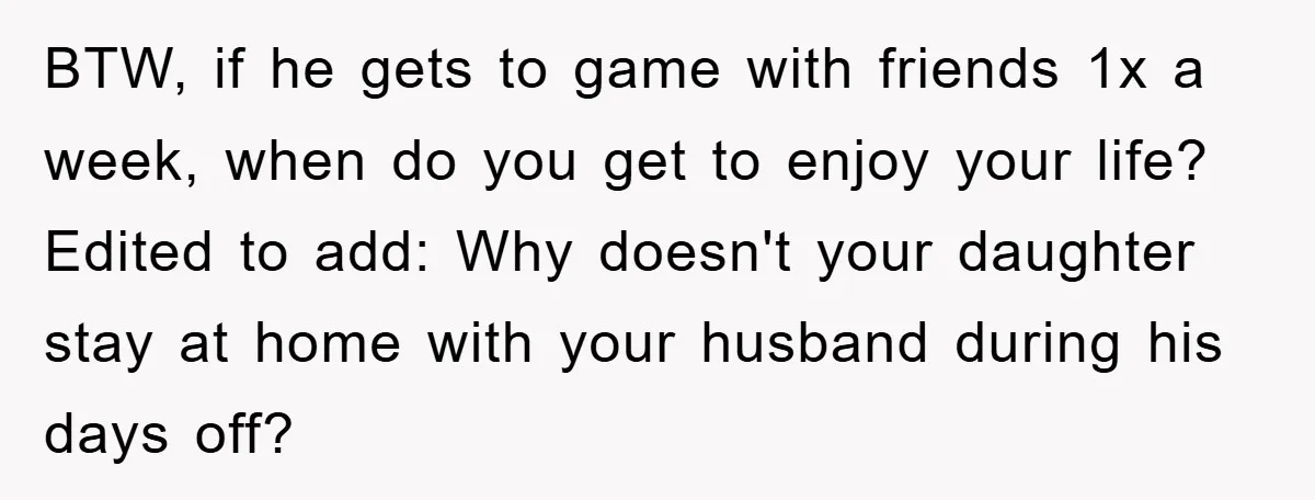 BTW, if he gets to game with friends 1x a week, when do you get to enjoy your life? Edited to add: Why doesn't your daughter stay at home with...