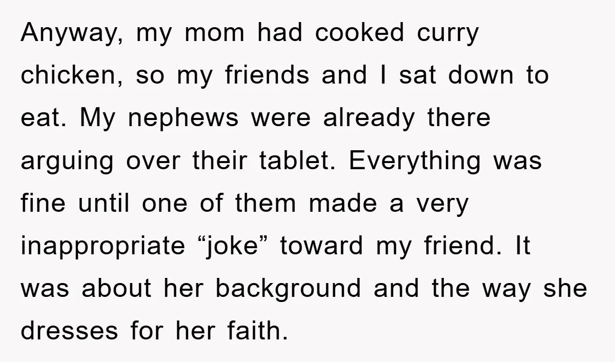 Anyway, my mom had cooked curry chicken, so my friends and I sat down to eat. My nephews were already there arguing over their tablet. Everything was fine until one...