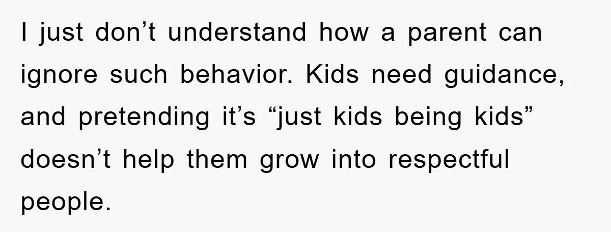 I just don’t understand how a parent can ignore such behavior. Kids need guidance, and pretending it’s “just kids being kids” doesn’t help them grow into respectful people.