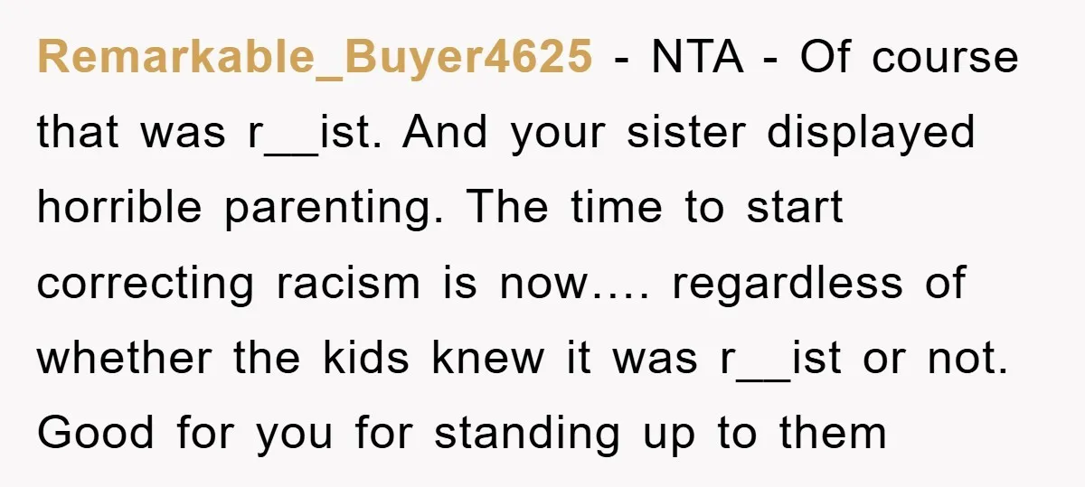 Remarkable_Buyer4625 − NTA - Of course that was r__ist. And your sister displayed horrible parenting. The time to start correcting racism is now…. regardless of whether the kids knew it...