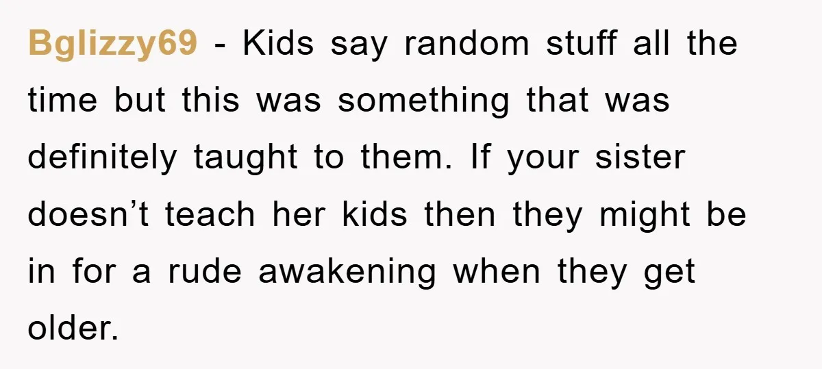 Bglizzy69 − Kids say random stuff all the time but this was something that was definitely taught to them. If your sister doesn’t teach her kids then they might be...