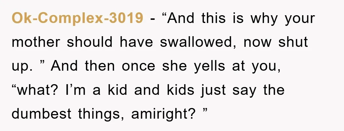 Ok-Complex-3019 − “And this is why your mother should have swallowed, now shut up. ” And then once she yells at you, “what? I’m a kid and kids just say...