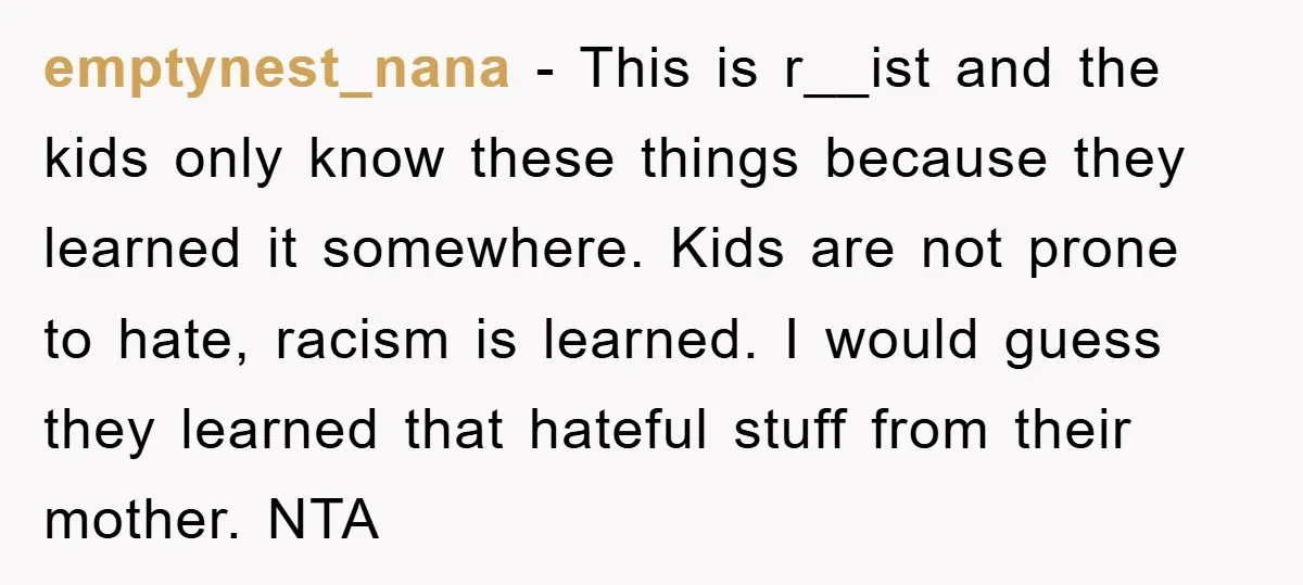emptynest_nana − This is r__ist and the kids only know these things because they learned it somewhere. Kids are not prone to hate, racism is learned. I would guess they...