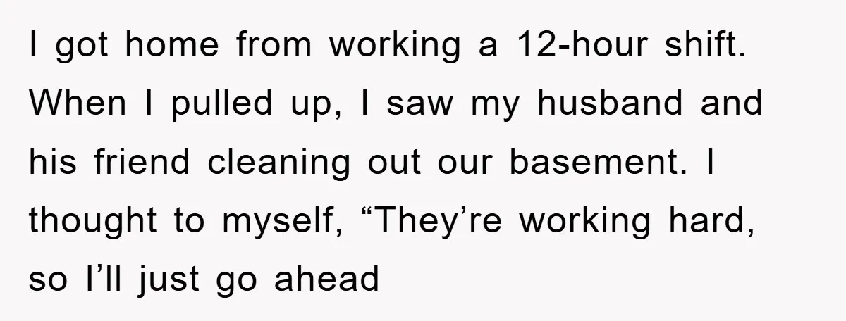 I got home from working a 12-hour shift. When I pulled up, I saw my husband and his friend cleaning out our basement. I thought to myself, “They’re working hard,...