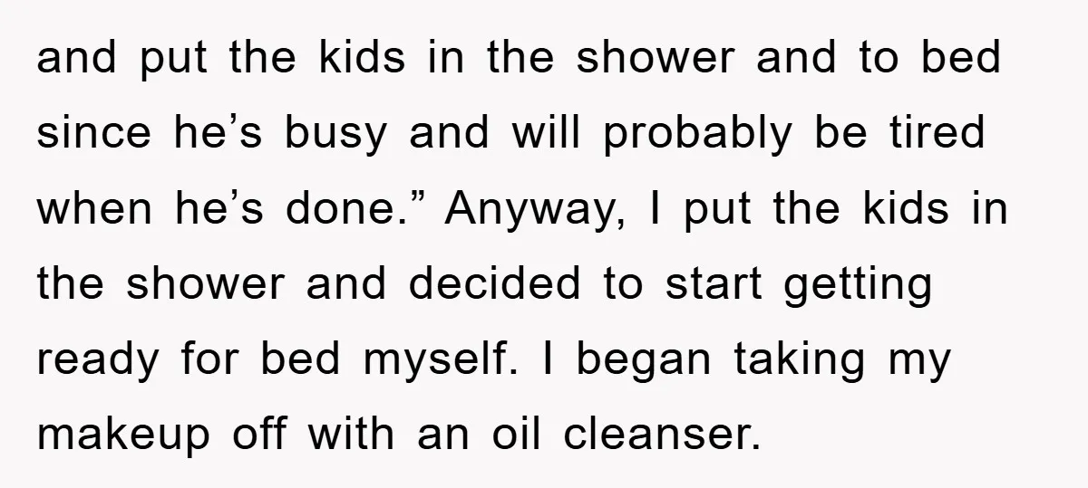and put the kids in the shower and to bed since he’s busy and will probably be tired when he’s done.” Anyway, I put the kids in the shower and...