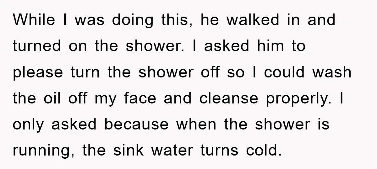 While I was doing this, he walked in and turned on the shower. I asked him to please turn the shower off so I could wash the oil off my...