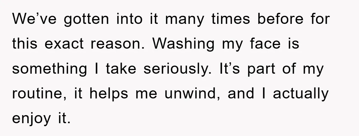 We’ve gotten into it many times before for this exact reason. Washing my face is something I take seriously. It’s part of my routine, it helps me unwind, and I...