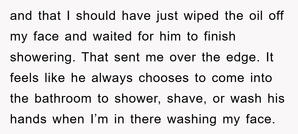 and that I should have just wiped the oil off my face and waited for him to finish showering. That sent me over the edge. It feels like he always...