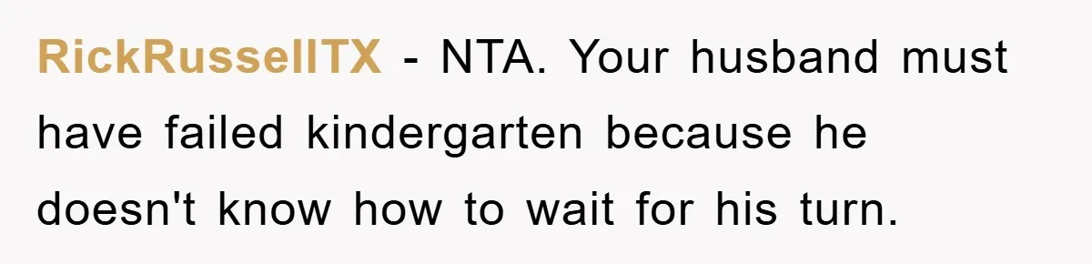RickRussellTX − NTA. Your husband must have failed kindergarten because he doesn't know how to wait for his turn.