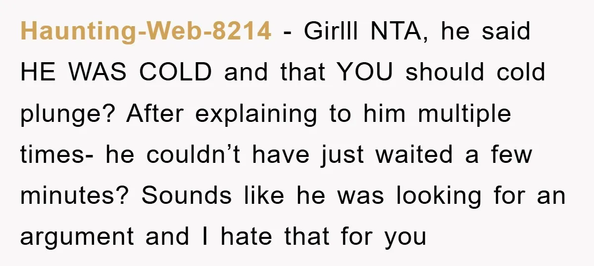 Haunting-Web-8214 − Girlll NTA, he said HE WAS COLD and that YOU should cold plunge? After explaining to him multiple times- he couldn’t have just waited a few minutes? Sounds...