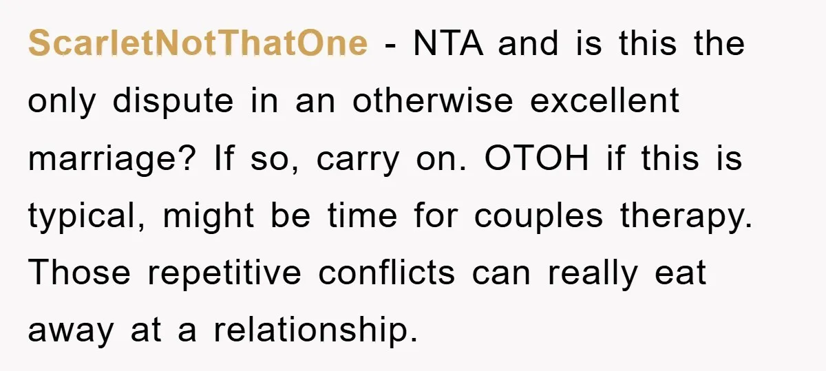 ScarletNotThatOne − NTA and is this the only dispute in an otherwise excellent marriage? If so, carry on. OTOH if this is typical, might be time for couples therapy. Those...