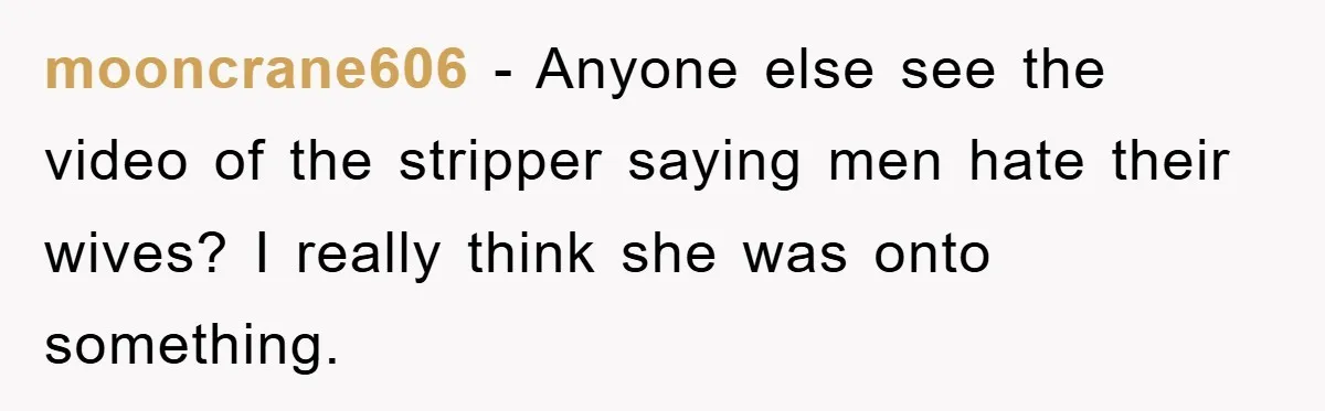 mooncrane606 − Anyone else see the video of the stripper saying men hate their wives? I really think she was onto something.