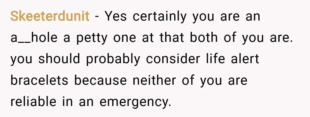 Skeeterdunit − Yes certainly you are an a__hole a petty one at that both of you are. you should probably consider life alert bracelets because neither of you are reliable...
