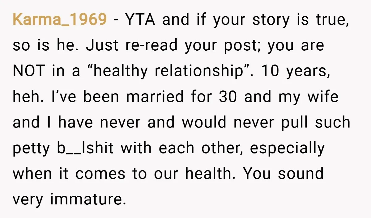 Karma_1969 − YTA and if your story is true, so is he. Just re-read your post; you are NOT in a “healthy relationship”. 10 years, heh. I’ve been married for...