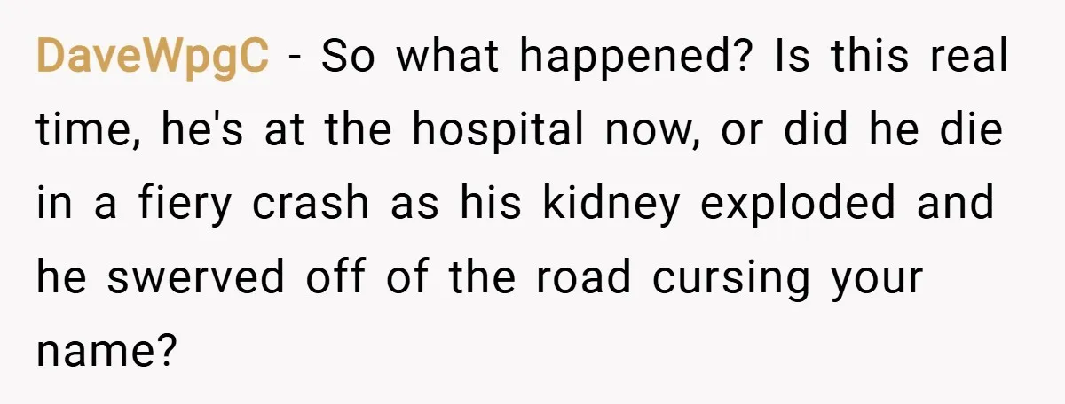 DaveWpgC − So what happened? Is this real time, he's at the hospital now, or did he die in a fiery crash as his kidney exploded and he swerved off...