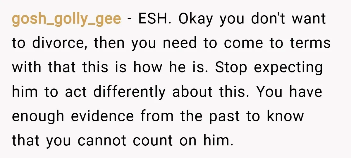 gosh_golly_gee − ESH. Okay you don't want to divorce, then you need to come to terms with that this is how he is. Stop expecting him to act differently about...
