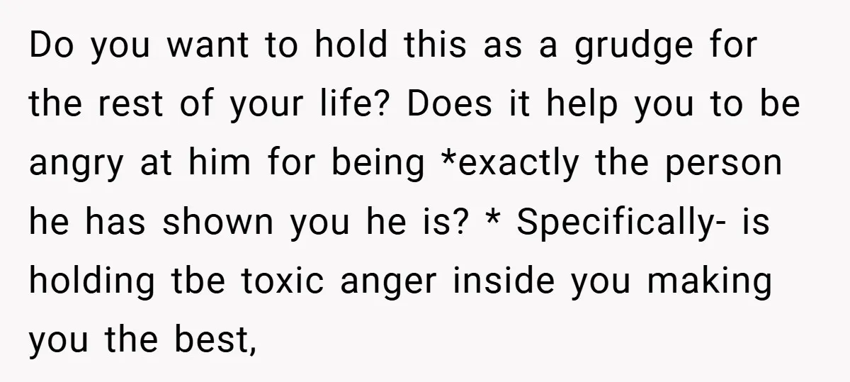 Do you want to hold this as a grudge for the rest of your life? Does it help you to be angry at him for being *exactly the person he...