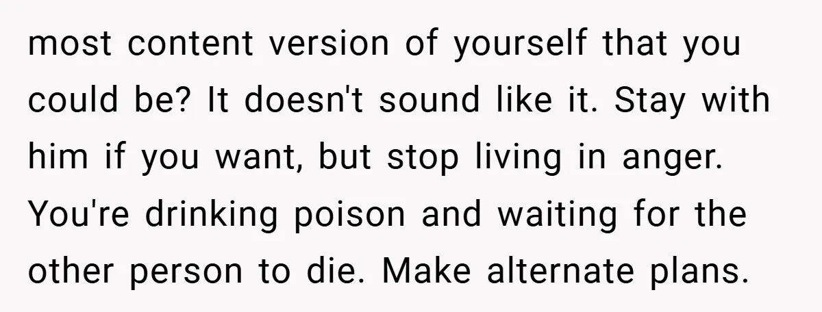 most content version of yourself that you could be? It doesn't sound like it. Stay with him if you want, but stop living in anger. You're drinking poison and waiting...