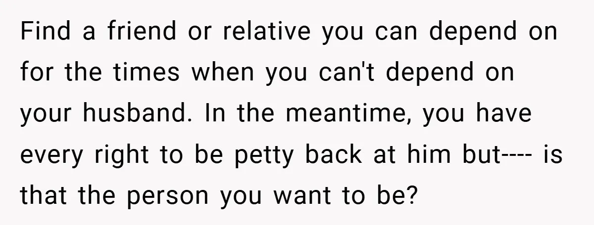 Find a friend or relative you can depend on for the times when you can't depend on your husband. In the meantime, you have every right to be petty back...